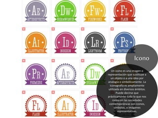 Icono
Un icono es una imagen o
representación que sustituye a
un objeto o a una idea por
analogía o simbólicamente. La
iconografía es ampliamente
utilizada en diversos ámbitos.
Puede decirse que
prácticamente todo lo que nos
rodea en las sociedades
contemporáneas son iconos,
símbolos, o imágenes
representativas.
 