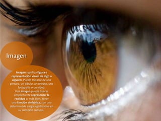 Imagen
Imagen significa figura o
representación visual de algo o
alguien. Puede tratarse de una
pintura, un dibujo, un retrato, una
fotografía o un video.
Una imagen puede buscar
simplemente representar la
realidad o, más bien, tener
una función simbólica, con una
determinada carga significativa en
su contexto cultural.
 