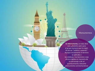Un Monumento, es toda obra
con suficiente valor para
el grupo humano que lo erigió.
Ha de ser "pública y patente".
Aunque inicialmente el término
se aplicaba a
las estatuas, inscripciones o sep
ulcros erigidas en memoria de
un personaje o de un
acontecimiento relevante
(monumento conmemorativo)
Monumentos
 