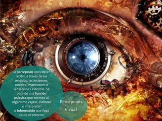 La percepción consiste en
recibir, a través de los
sentidos, las imágenes,
sonidos, impresiones o
sensaciones externas. Se
trata de una función
psíquica que permite al
organismo captar, elaborar
e interpretar
la información que llega
desde el entorno.
Percepción
Visual
 