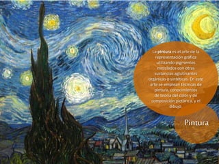 Pintura
La pintura es el arte de la
representación gráfica
utilizando pigmentos
mezclados con otras
sustancias aglutinantes
orgánicas o sintéticas. En este
arte se emplean técnicas de
pintura, conocimientos
de teoría del color y de
composición pictórica, y el
dibujo.
 
