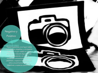 Negativo y
Positivo
“Espacio positivo, es el que rodea
a un espacio negativo, y el espacio
negativo, el que rodea un signo
positivo, la relación figura fondo
es ambivalente: en ciertos
momentos encontramos formas
positivas y espacio negativos, en
otros encontramos formas
negativas y espacios positivos”,
 