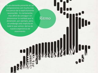 Es un elemento presente en las
composiciones con mucha más
frecuencia de lo explícitamente
reconocible. Es ciertamente,
más difícil de conseguir sin
distorsionar la realidad que la
dimensión, por ejemplo, pero,
sin embargo está implícita en
todo lo que vemos: deriva de
nuestra experiencia de
movimiento.
Ritmo
 