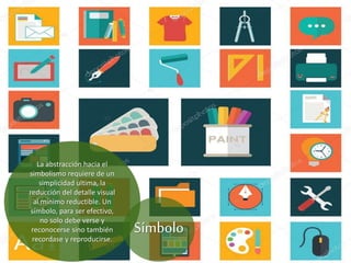La abstracción hacia el
simbolismo requiere de un
simplicidad ultima, la
reducción del detalle visual
al mínimo reductible. Un
símbolo, para ser efectivo,
no solo debe verse y
reconocerse sino también
recordase y reproducirse.
Símbolo
 