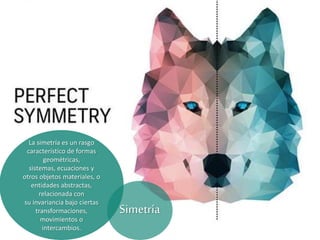 La simetría es un rasgo
característico de formas
geométricas,
sistemas, ecuaciones y
otros objetos materiales, o
entidades abstractas,
relacionada con
su invariancia bajo ciertas
transformaciones,
movimientos o
intercambios.
Simetría
 
