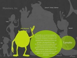 El tamaño es uno de los elementos
básicos del diseño, junto con el color,
la textura, la forma y el espacio. El
tamaño hace referencia a cómo de
grande o de pequeño es algo.
En diseño, el tamaño puede cumplir
muy distintas funciones. Puede
generar una atracción visual a través
del contraste, puede organizar el
espacio y se usa, generalmente, para
definir la importancia de algún
elemento.
Tamaño
 