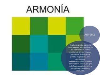 En diseño gráfico y arte, se
llama armonía a la combinación
de elementos de forma
equilibrada sin que ninguno
predomine de forma que
parezca inapropiada. Una
composición
o diseño armonioso provocan
sensación de unidad, de que
todo fluye apropiadamente y
que todo está en el lugar
adecuado.
Armonía
 