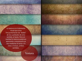 La textura es el elemento
visual que sirve
frecuentemente de “doble”
de las cualidades de otro
sentido, el tacto. Pero en
realidad la textura podemos
apreciarla y reconocerla ya
sea mediante el tacto o la
vista o incluso, ambos
sentidos.
Textura
 
