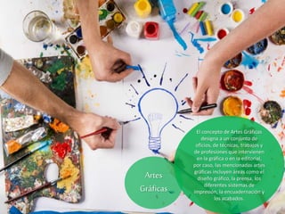 El concepto de Artes Gráficas
designa a un conjunto de
oficios, de técnicas, trabajos y
de profesiones que intervienen
en la gráfica o en la editorial,
por caso, las mencionadas artes
gráficas incluyen áreas como el
diseño gráfico, la prensa, los
diferentes sistemas de
impresión, la encuadernación y
los acabados.
Artes
Gráficas
 