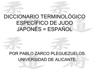 DICCIONARIO TERMINOLÓGICO
ESPECÍFICO DE JUDO
JAPONÉS = ESPAÑOL
POR PABLO ZARCO PLEGUEZUELOS.
UNIVERSIDAD DE ALICANTE.
 