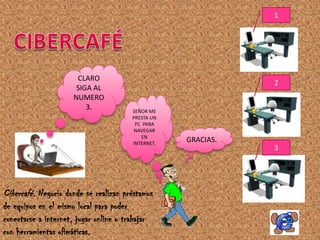 1




                       CLARO
                                                                2
                       SIGA AL
                      NUMERO
                          3.             SEÑOR ME
                                         PRESTA UN
                                          PC PARA
                                          NAVEGAR
                                            EN
                                         INTERNET.
                                                     GRACIAS.
                                                                3




Cibercafé. Negocio donde se realizan préstamos
de equipos en el mismo local para poder
conectarse a internet, jugar online o trabajar
con herramientas ofimáticas.
 