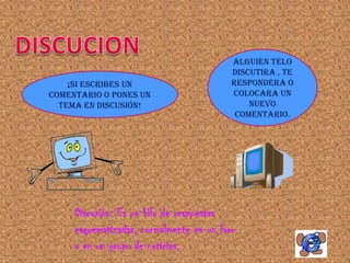 ALGUIEN TELO
                                          DISCUTIRA , TE
    ¡SI ESCRIBES UN                       RESPONDERA O
COMENTARIO O PONES UN                     COLOCARA UN
  TEMA EN DISCUSIÓN!                          NUEVO
                                           COMENTARIO.




     Discusión: Es un hilo de respuestas
     esquematizadas, normalmente en un foro
     o en un grupo de noticias.
 