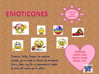 ESTOS SON
                                                     UNOS
                                                   EJEMPLOS




                                                          EXPREZAN
                                                         AMOR, ODIO,
Emoticón: Smiley. Imagen, en ocasiones                  DOLOR, CULPA,
animada, que es usada en clientes de mensajería,         MAGIA.. ETC,.
foros y chats, cuyo fin es representar el estado
de animo del usuario que lo utiliza.
 