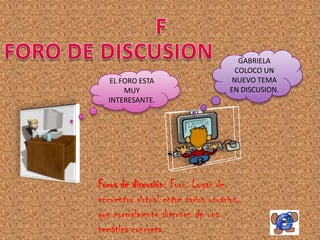 GABRIELA
                                       COLOCO UN
  EL FORO ESTA                        NUEVO TEMA
      MUY                            EN DISCUSION.
  INTERESANTE.




Foros de discusión: Foro. Lugar de
encuentro virtual entre varios usuarios,
que normalmente discuten de una
temática concreta.
 