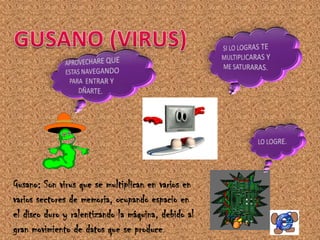 Gusano: Son virus que se multiplican en varios en
varios sectores de memoria, ocupando espacio en
el disco duro y ralentizando la máquina, debido al
gran movimiento de datos que se produce.
 