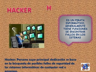 ES UN PIRATA
                                         INFORMÁTICO,
                                         GENERALMENTE
                                        TIENE FUNCIONES
                                         DE ENCONTRAR
                                         FALLOS EN LOS
                                            ISTEMAS.




Hacker: Persona cuya principal dedicación se basa
en la búsqueda de posibles fallos de seguridad de
los sistemas informáticos de cualquier red o
 