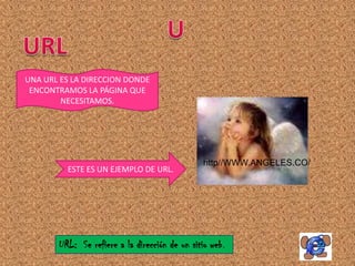 UNA URL ES LA DIRECCION DONDE
 ENCONTRAMOS LA PÁGINA QUE
        NECESITAMOS.




                                                http//WWW.ANGELES.CO/
         ESTE ES UN EJEMPLO DE URL.




       URL: Se refiere a la dirección de un sitio web .
 