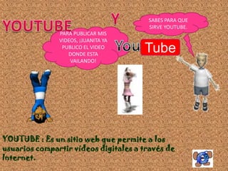 SABES PARA QUE
                                       SIRVE YOUTUBE.
               PARA PUBLICAR MIS
               VIDEOS, ¡JUANITA YA
                PUBLICO EL VIDEO
                  DONDE ESTA
                                      Tube
                   VAILANDO!




YOUTUBE : Es un sitio web que permite a los
usuarios compartir vídeos digitales a través de
Internet.
 