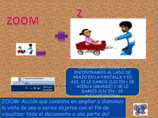 LA BARRA DEL ZOOM LA
                            ENCONTRAMOS AL LADO DE
                            ABAJO EN LA PANTALLA Y ES
                           ASI. SI LE DAMOS CLIC EN + SE
                             ACERCA (GRANDE) Y SE LE
                                DAMOS CLIC EN – SE
                                 ALEJA(PEQUEÑA).
ZOOM: Acción que consiste en ampliar o disminuir
la vista de uno o varios objetos con el fin de
visualizar todo el documento o una parte del
 