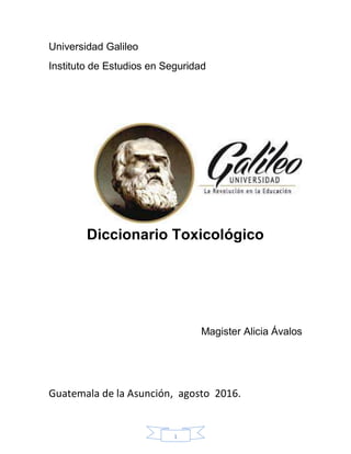 1
Universidad Galileo
Instituto de Estudios en Seguridad
Diccionario Toxicológico
Magister Alicia Ávalos
Guatemala de la Asunción, agosto 2016.
 