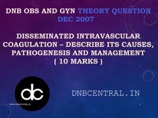 DNB OBS AND GYN THEORY QUESTION
DEC 2007 -
DISSEMINATED INTRAVASCULAR
COAGULATION – DESCRIBE ITS CAUSES,
PATHOGENESIS AND MANAGEMENT
( 10 MARKS )
DNBCENTRAL.IN
WWW.DNBCENTRAL.IN 1
 