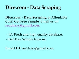 Dice.com - Data Scraping at Affordable
Cost! Get Free Sample. Email us on
reach2ry@gmail.com
- It’s Fresh and high quality database.
- Get Free Sample from us.
Email ID: reach2ry@gmail.com
 