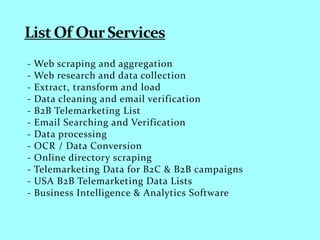 - Web scraping and aggregation
- Web research and data collection
- Extract, transform and load
- Data cleaning and email verification
- B2B Telemarketing List
- Email Searching and Verification
- Data processing
- OCR / Data Conversion
- Online directory scraping
- Telemarketing Data for B2C & B2B campaigns
- USA B2B Telemarketing Data Lists
- Business Intelligence & Analytics Software
 