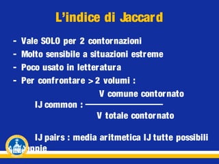 L’indice di Jaccard
-

Vale SOLO per 2 contornazioni
Molto sensibile a situazioni estreme
Poco usato in letteratura
Per confrontare > 2 volumi :
V comune contornato
IJ common :
V totale contornato
IJ pairs : media aritmetica IJ tutte possibili
coppie

 