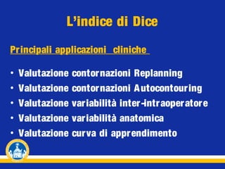 L’indice di Dice
Pr incipali applicazioni cliniche
•
•
•
•
•

Valutazione
Valutazione
Valutazione
Valutazione
Valutazione

contornazioni Replanning
contornazioni A utocontour ing
variabilità inter-intraoper ator e
variabilità anatomica
curva di appr endimento

 