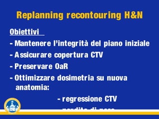Replanning recontouring H&N
Obiettivi
- Mantenere l’integr ità del piano iniziale
- A ssicurar e coper tur a CTV
- Preservare OaR
- Ottimizzare dosimetr ia su nuova
anatomia:
- r egr essione CTV
- per dita di peso

 