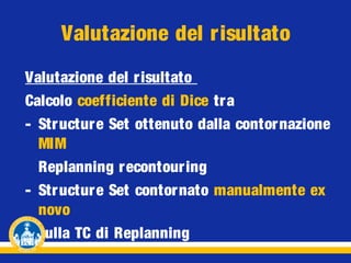 Valutazione del risultato
Valutazione del risultato
Calcolo coefficiente di Dice tra
- Str ucture Set ottenuto dalla contor nazione
MIM
Replanning recontouring
- Str ucture Set contornato manualmente ex
novo
sulla TC di Replanning

 