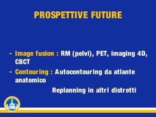 PROSPETTIVE FUTURE

- Image fusion : RM (pelvi), PET, imaging 4D,
CBCT
- Contour ing : A utocontouring da atlante
anatomico
Replanning in altri distr etti

 