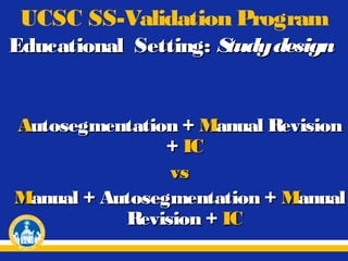 UCSC SS-Validation Program
Educational Setting: S
tudy design

Autosegmentation + Manual Revision
+ IC
vs
Manual + Autosegmentation + Manual
Revision + IC

 