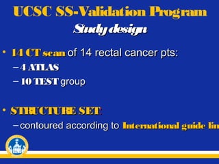 UCSC SS-Validation Program
S
tudy design
• 14 CT scan of 14 rectal cancer pts:
– 4 ATLAS
– 10 TEST group

• STRUCTURE SET:

– contoured according to International guide line
lin

 