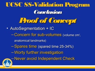 UCSC SS-Validation Program
Conclusion

P
roof of Concept
• AutoSegmentation + IC
– Concern for sub-volumes (volume cm3,
anatomical landmarks)

– Spares time (spared time 25-34%)
– Worty further investigation
– Never avoid Independent Check

 