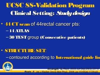 UCSC SS-Validation Program
Clinical Setting: S
tudy design
• 44 CT scan of 44rectal cancer pts:
– 14 ATLAS
– 30 TEST group (Consecutive patients)

• STRUCTURE SET:

– contoured according to International guide line
lin
Arcangeli S, Rays. 2003 Jul-Sep;28(3):331-6
Roels S, Int J Radiat Oncol Biol Phys. 2006 Jul 15;65(4):1129-42.

 