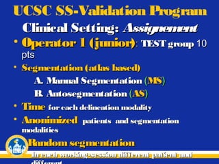 UCSC SS-Validation Program
Clinical Setting: Assignem
ent
• Operator 1 (junior) : TEST group 10
pts
• Segmentation (atlas based)
A. Manual Segmentation (MS)
B. Autosegmentation (AS)

• Time for each delineation modality
• Anonimized patients and segmentation
modalities

• Random segmentation
In each working-session different patient and

 