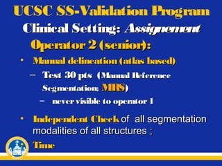 UCSC SS-Validation Program
Clinical Setting: Assignem
ent
Operator 2 (senior):
• Manual delineation (atlas based)
– Test 30 pts ( Manual Reference
Segmentation; MRS)
– never visible to operator 1

• Independent Check of all segmentation
modalities of all structures ;
• Time

 