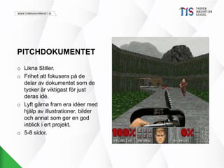 PITCHDOKUMENTET 
o Likna Stiller. 
o Frihet att fokusera på de 
delar av dokumentet som de 
tycker är viktigast för just 
deras idé. 
o Lyft gärna fram era idéer med 
hjälp av illustrationer, bilder 
och annat som ger en god 
inblick i ert projekt. 
o 5-8 sidor. 
 