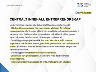 Det viktigaste 
CENTRALT INNEHÅLL ENTREPRENÖRSKAP 
Undervisningen i kursen ska behandla följande centrala innehåll: 
• Idéutvecklingsprocesser: hur man skapar, värderar, förverkligar, 
vidareutvecklar eller överger idéer inom projektets verksamhetsområde. I 
samband med det behandlas hur produkter och idéer skyddas genom 
lagar och andra bestämmelser, till exempel upphovsrätt. 
• Grundläggande projektmetodik: hur man formulerar mål, planerar, 
organiserar och fördelar ansvar, genomför, presenterar och utvärderar ett 
projekt. I samband med det behandlas hur man identifierar, skapar och 
samverkar i nätverk. 
• Grundläggande mötesteknik och dokumentation. 
• Ledarskap och grupprocesser. I samband med det behandlas 
problemlösning. 
• Presentationsteknik anpassad till syfte, mottagare och situation. 
 