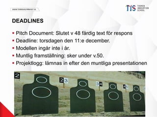 DEADLINES 
 Pitch Document: Slutet v 48 färdig text för respons 
 Deadline: torsdagen den 11:e december. 
 Modellen ingår inte i år. 
 Muntlig framställning: sker under v.50. 
 Projektlogg: lämnas in efter den muntliga presentationen 
 