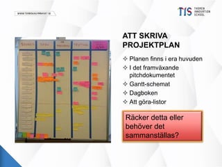 ATT SKRIVA 
PROJEKTPLAN 
 Planen finns i era huvuden 
 I det framväxande 
pitchdokumentet 
 Gantt-schemat 
 Dagboken 
 Att göra-listor 
Räcker detta eller 
behöver det 
sammanställas? 
