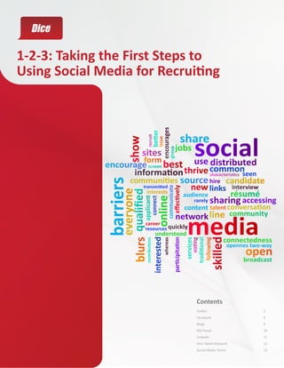 1-2-3: Taking the First Steps to
Using Social Media for Recruiting




                             Contents
                             Twitter	               2
                             Facebook	              6
                             Blogs	                 9
                             RSS	Feeds	             10
                             LinkedIn	              11
                             Dice	Talent	Network	   12
                             Social	Media	Terms	    13
 