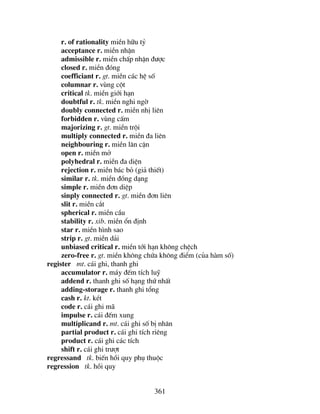 361
r. of rationality miÒn h÷u tû
acceptance r. miÒn nhËn
admissible r. miÒn chÊp nhËn ®−îc
closed r. miÒn ®ãng
coefficiant r. gt. miÒn c¸c hÖ sè
columnar r. vïng cét
critical tk. miÒn giíi h¹n
doubtful r. tk. miÒn nghi ngê
doubly connected r. miÒn nhÞ liªn
forbidden r. vïng cÊm
majorizing r. gt. miÒn tréi
multiply connected r. miÒn ®a liªn
neighbouring r. miÒn l©n cËn
open r. miÒn më
polyhedral r. miÒn ®a diÖn
rejection r. miÒn b¸c bá (gi¶ thiÕt)
similar r. tk. miÒn ®ång d¹ng
simple r. miÒn ®¬n diÖp
sinply connected r. gt. miÒn ®¬n liªn
slit r. miÒn c¾t
spherical r. miÒn cÇu
stability r. xib. miÒn æn ®Þnh
star r. miÒn h×nh sao
strip r. gt. miÒn d¶i
unbiased critical r. miÒn tíi h¹n kh«ng chÖch
zero-free r. gt. miÒn kh«ng chøa kh«ng ®iÓm (cña hµm sè)
register mt. c¸i ghi, thanh ghi
accumulator r. m¸y ®Õm tÝch luü
addend r. thanh ghi sè h¹ng thø nhÊt
adding-storage r. thanh ghi tæng
cash r. kt. kÐt
code r. c¸i ghi m·
impulse r. c¸i ®Õm xung
multiplicand r. mt. c¸i ghi sè bÞ nh©n
partial product r. c¸i ghi tÝch riªng
product r. c¸i ghi c¸c tÝch
shift r. c¸i ghi tr−ît
regressand tk. biÕn håi quy phô thuéc
regression tk. håi quy
 