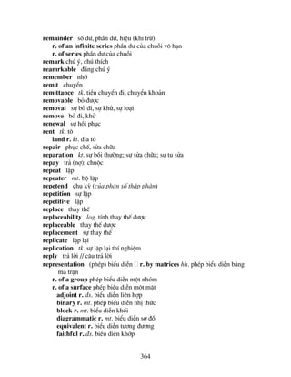 364
remainder sè d−, phÇn d−, hiÖu (khi trõ)
r. of an infinite series phÇn d− cña chuçi v« h¹n
r. of series phÇn d− cña chuçi
remark chó ý, chó thÝch
reamrkable ®¸ng chó ý
remember nhí
remit chuyÓn
remittance tk. tiÒn chuyÓn ®i, chuyÓn kho¶n
removable bá ®−îc
removal sù bá ®i, sù khö, sù lo¹i
remove bá ®i, khö
renewal sù håi phôc
rent tk. t«
land r. kt. ®Þa t«
repair phôc chÕ, söa ch÷a
reparation kt. sù båi th−êng; sù söa ch÷a; sù tu söa
repay tr¶ (nî); chuéc
repeat lÆp
repeater mt. bé lÆp
repetend chu kú (cña ph©n sè thËp ph©n)
repetition sù lÆp
repetitive lÆp
replace thay thÕ
replaceability log. tÝnh thay thÕ ®−îc
replaceable thay thÕ ®−îc
replacement sù thay thÕ
replicate lÆp l¹i
replication tk. sù lÆp l¹i thÝ nghiÖm
reply tr¶ lêi // c©u tr¶ lêi
representation (phÐp) biÓu diÔn r. by matrices hh. phÐp biÓu diÔn b»ng
ma trËn
r. of a group phÐp biÓu diÔn mét nhãm
r. of a surface phÐp biÓu diÔn mét mÆt
adjoint r. ®s. biÓu diÔn liªn hîp
binary r. mt. phÐp biÓu diÔn nhÞ thøc
block r. mt. biÓu diÔn khèi
diagrammatic r. mt. biÓu diÔn s¬ ®å
equivalent r. biÓu diÔn t−¬ng ®−¬ng
faithful r. ®s. biÓu diÔn khíp
 