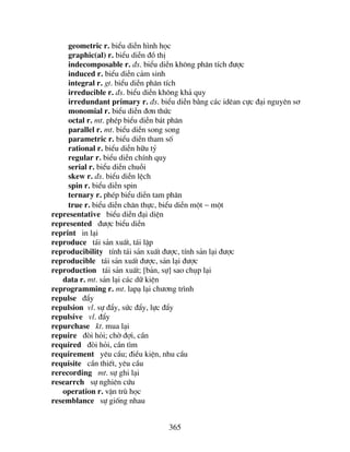 365
geometric r. biÓu diÔn h×nh häc
graphic(al) r. biÓu diÔn ®å thÞ
indecomposable r. ®s. biÓu diÔn kh«ng ph©n tÝch ®−îc
induced r. biÓu diÔn c¶m sinh
integral r. gt. biÓu diÔn ph©n tÝch
irreducible r. ®s. biÓu diÔn kh«ng kh¶ quy
irredundant primary r. ®s. biÓu diÔn b»ng c¸c idªan cùc ®¹i nguyªn s¬
monomial r. biÓu diÔn ®¬n thøc
octal r. mt. phÐp biÓu diÔn b¸t ph©n
parallel r. mt. biÓu diÔn song song
parametric r. biÓu diÔn tham sè
rational r. biÓu diÔn h÷u tû
regular r. biÓu diÔn chÝnh quy
serial r. biÓu diÔn chuçi
skew r. ®s. biÓu diÔn lÖch
spin r. biÓu diÔn spin
ternary r. phÐp biÓu diÔn tam ph©n
true r. biÓu diÔn ch©n thùc, biÓu diÔn mét − mét
representative biÓu diÔn ®¹i diÖn
represented ®−îc biÓu diÔn
reprint in l¹i
reproduce t¸i s¶n xuÊt, t¸i lËp
reproducibility tÝnh t¸i s¶n xuÊt ®−îc, tÝnh s¶n l¹i ®−îc
reproducible t¸i s¶n xuÊt ®−îc, s¶n l¹i ®−îc
reproduction t¸i s¶n xuÊt; [b¶n, sù] sao chôp l¹i
data r. mt. s¶n l¹i c¸c d÷ kiÖn
reprogramming r. mt. lap¹ l¹i ch−¬ng tr×nh
repulse ®Èy
repulsion vl. sù ®Èy, søc ®Èy, lùc ®Èy
repulsive vl. ®Èy
repurchase kt. mua l¹i
repuire ®ßi hái; chê ®îi, cÇn
required ®ßi hái, cÇn t×m
requirement yªu cÇu; ®iÒu kiÖn, nhu cÇu
requisite cÇn thiÕt, yªu cÇu
rerecording mt. sù ghi l¹i
researrch sù nghiªn cøu
operation r. vËn trï häc
resemblance sù gièng nhau
 