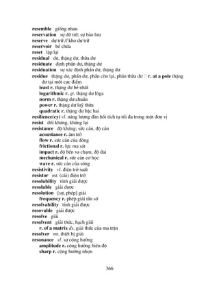 366
resemble gièng nhau
reservation sù d÷ tr÷; sù b¶o l−u
reserve dù tr÷ // kho dù tr÷
reservoir bÓ chøa
reset lËp l¹i
residual d−, thÆng d−, thõa d−
residuate ®Þnh phÇn d−, thÆng d−
residuation sù x¸c ®Þnh phÇn d−, thÆng d−
residue thÆng d−, phÇn d−, phÇn cßn l¹i, phÇn thõa d− r. at a pole thÆng
d− t¹i mét cùc ®iÓm
least r. thÆng d− bÐ nhÊt
logarithmic r. gt. thÆng d− l«ga
norm r. thÆng d− chuÈn
power r. thÆng d− luü thõa
quadratic r. thÆng d− bËc hai
resilience(cy) vl. n¨ng l−îng ®µn håi tÝch tô tèi ®a trong mét ®¬n vÞ
resist ®èi kh¸ng, kh¸ng l¹i
resistance ®é kh¸ng; søc c¶n, ®é c¶n
acoustance r. ©m trë
flow r. søc c¶n cña dßng
frictional r. lùc ma s¸t
impact r. ®é bÒn va ch¹m, ®é dai
mechanical r. søc c¶n c¬ häc
wave r. søc c¶n cña sãng
resistivity vl. ®iÖn trë suÊt
resistor mt. (c¸i) ®iÖn trë
resolubility tÝnh gi¶i ®−îc
resoluble gi¶i ®−îc
resolution [sù, phÐp] gi¶i
frequency r. phÐp gi¶i tÇn sè
resolvability tÝnh gi¶i ®−îc
resovable gi¶i ®−îc
resolve gi¶i
resolvent gi¶i thøc, h¹ch gi¶i
r. of a matrix ®s. gi¶i thøc cña ma trËn
resolver mt. thiÕt bÞ gi¶i
resonance vl. sù céng h−ëng
amplitude r. céng h−ëng biªn ®é
sharp r. céng h−ëng nhän
 