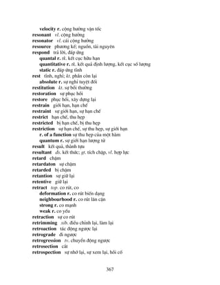 367
velocity r. céng h−ëng vËn tèc
resonant vl. céng h−ëng
resonator vl. c¸i céng h−ëng
resource ph−¬ng kÕ; nguån, tµi nguyªn
respond tr¶ lêi, ®¸p øng
quantal r. tk. kÕt côc h÷u h¹n
quantitative r. tk. kÕt qu¶ ®Þnh l−îng, kÕt côc sè l−îng
static r. ®¸p øng tÜnh
rest tÜnh, nghØ; kt. phÇn cßn l¹i
absolute r. sù nghØ tuyÖt ®èi
restitution kt. sù båi th−êng
restoration sù phôc håi
restore phôc håi, x©y dùng l¹i
restrain giíi h¹n, h¹n chÕ
restraint sù giíi h¹n, sù h¹n chÕ
restrict h¹n chÕ, thu hÑp
restricted bÞ h¹n chÕ, bÞ thu hÑp
restriction sù h¹n chÕ, sù thu hÑp, sù giíi h¹n
r. of a function sù thu hÑp cña mét hµm
quantum r. sù giíi h¹n l−îng tö
result kÕt qu¶, thµnh tùu
resultant ®s. kÕt thøc; gt. tÝch chËp, vl. hîp lùc
retard chËm
retardaton sù chËm
retarded bÞ chËm
retantion sù gi÷ l¹i
retentive gi÷ l¹i
retract top. co rót, co
deformation r. co rót biÕn d¹ng
neighbourhood r. co rót l©n cËn
strong r. co m¹nh
weak r. co yÕu
retraction sù co rót
retrimming xib. ®iÒu chØnh l¹i, lµm l¹i
retroaction t¸c ®éng ng−îc l¹i
retrograde ®i ng−îc
retrogression tv. chuyÓn ®éng ng−îc
retrosection c¾t
retrospection sù nhí l¹i, sù xem l¹i, håi cè
 