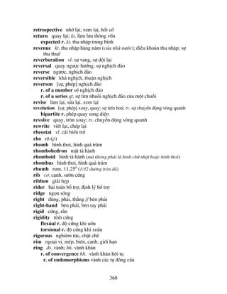 368
retrospective nhí l¹i, xem l¹i, håi cè
return quay l¹i; kt. lµm l−u th«ng vèn
expected r. kt. thu nhËp trung b×nh
revenue kt. thu nhËp hµng n¨m (cña nhµ n−íc); ®iÒu kho¶n thu nhËp; sù
thu thuÕ
reverberation vl. sù vang, sù déi l¹i
reversal quay ng−îc h−íng, sù nghÞch ®¶o
reverse ng−îc, nghÞch ®¶o
reversible kh¶ nghÞch, thuËn nghÞch
reverson [sù, phÐp] nghÞch ®¶o
r. of a number sè nghÞch ®¶o
r. of a series gt. sù t×m nhuçi nghÞch ®¶o cña mét chuçi
revise lµm l¹i, söa l¹i, xem l¹i
revolution [sù, phÐp] xoay, quay; sù tiÕn ho¸; tv. sù chuyÓn ®éng vßng quanh
bipartite r. phÐp quay song diÖn
revolve quay, trßn xoay; tv. chuyÓn ®éng vßng quanh
rewrite viÕt l¹i, chÐp l¹i
rheostat vl. c¸i biÕn trë
rho r« (ρ)
rhomb h×nh thoi, h×nh qu¶ tr¸m
rhombohedron mÆt tµ hµnh
rhomboid h×nh tµ hµnh (mµ kh«ng ph¶i lµ h×nh ch÷ nhËt hoÆc h×nh thoi)
rhombus h×nh thoi, h×nh qu¶ tr¸m
rhumb rum, 11,250
(1/32 ®−êng trßn ®ñ)
rib c¬. c¹nh, s−ên cøng
ribbon gi¶i hÑp
rider bµi to¸n bæ trî, ®Þnh lý bæ trî
ridge ngän sãng
right ®óng, ph¶i, th¼ng // bªn ph¶i
right-hand bªn ph¶i, bªn tay ph¶i
rigid cøng, r¾n
rigidity tÝnh cøng
flexñal r. ®é cøng khi uèn
torsional r. ®é cøng khi xo¾n
rigorous nghiªm tóc, chÆt chÏ
rim ngo¹i vi, mÐp, biªn, c¹nh, giíi h¹n
ring ®s. vµnh; hh. vµnh kh¨n
r. of convergence hh. vµnh kh¨n héi tô
r. of endomorphisms vµnh c¸c tù ®ång cÊu
 
