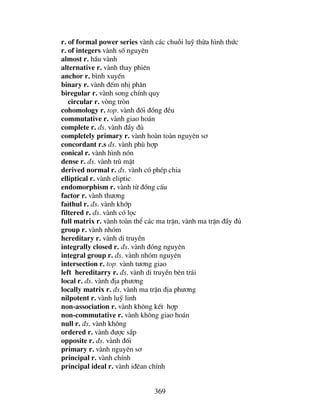369
r. of formal power series vµnh c¸c chuçi luü thõa h×nh thøc
r. of integers vµnh sè nguyªn
almost r. hÇu vµnh
alternative r. vµnh thay phiªn
anchor r. b×nh xuyÕn
binary r. vµnh ®Õm nhÞ ph©n
biregular r. vµnh song chÝnh quy
circular r. vßng trßn
cohomology r. top. vµnh ®èi ®ång ®Òu
commutative r. vµnh giao ho¸n
complete r. ®s. vµnh ®Çy ®ñ
completely primary r. vµnh hoµn toµn nguyªn s¬
concordant r.s ®s. vµnh phï hîp
conical r. vµnh h×nh nãn
dense r. ®s. vµnh trï mËt
derived normal r. ®s. vµnh cã phÐp chia
elliptical r. vµnh eliptic
endomorphism r. vµnh tõ ®ång cÊu
factor r. vµnh th−¬ng
fa×thul r. ®s. vµnh khíp
filtered r. ®s. vµnh cã läc
full matrix r. vµnh toµn thÓ c¸c ma trËn, vµnh ma trËn ®Çy ®ñ
group r. vµnh nhãm
hereditary r. vµnh di truyÒn
integrally closed r. ®s. vµnh ®ãng nguyªn
integral group r. ®s. vµnh nhãm nguyªn
intersection r. top. vµnh t−¬ng giao
left hereditarry r. ®s. vµnh di truyÒn bªn tr¸i
local r. ®s. vµnh ®Þa ph−¬ng
locally matrix r. ®s. vµnh ma trËn ®Þa ph−¬ng
nilpotent r. vµnh luü linh
non-association r. vµnh kh«ng kÕt hîp
non-commutative r. vµnh kh«ng giao ho¸n
null r. ®s. vµnh kh«ng
ordered r. vµnh ®−îc s¾p
opposite r. ®s. vµnh ®èi
primary r. vµnh nguyªn s¬
principal r. vµnh chÝnh
principal ideal r. vµnh i®ªan chÝnh
 